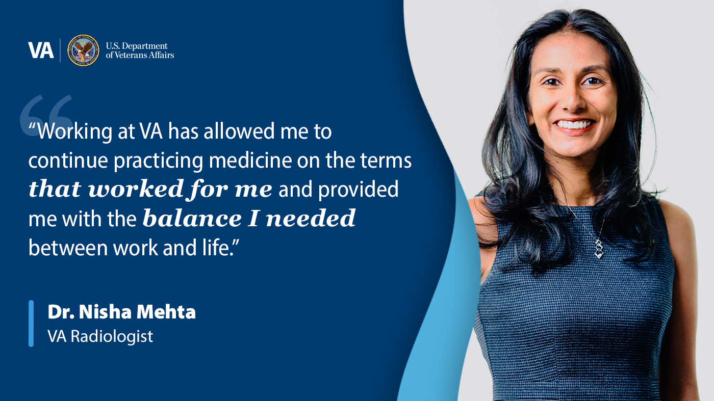 A banner that reads: “Working at VA has allowed me to continue practicing medicine on the terms that worked for me and provided me with the balance I needed between work and life.” - Dr. Nisha Mehta, VA radiologist