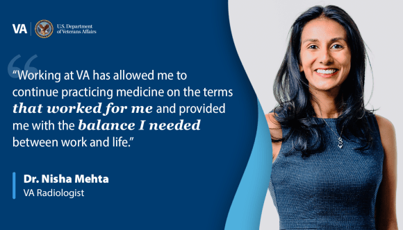 A banner that reads: “Working at VA has allowed me to continue practicing medicine on the terms that worked for me and provided me with the balance I needed between work and life.” - Dr. Nisha Mehta, VA radiologist